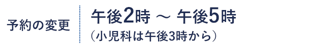 予約の変更 午後2時～午後5時 （小児科は午後3時から）