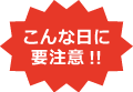 こんな日に要注意!!